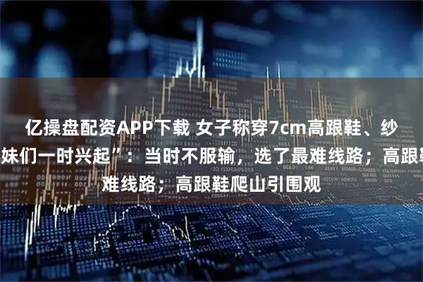 亿操盘配资APP下载 女子称穿7cm高跟鞋、纱裙爬山是“姐妹们一时兴起”：当时不服输，选了最难线路；高跟鞋爬山引围观