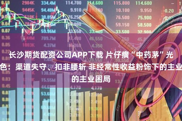 长沙期货配资公司APP下载 片仔癀“中药茅”光环褪色：渠道失守、扣非腰斩 非经常性收益粉饰下的主业困局