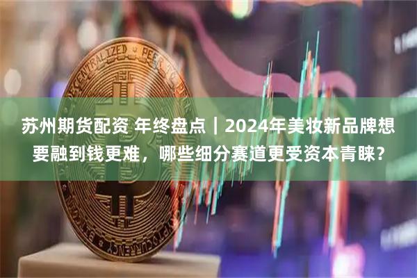 苏州期货配资 年终盘点｜2024年美妆新品牌想要融到钱更难，哪些细分赛道更受资本青睐？