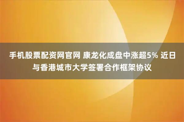 手机股票配资网官网 康龙化成盘中涨超5% 近日与香港城市大学签署合作框架协议