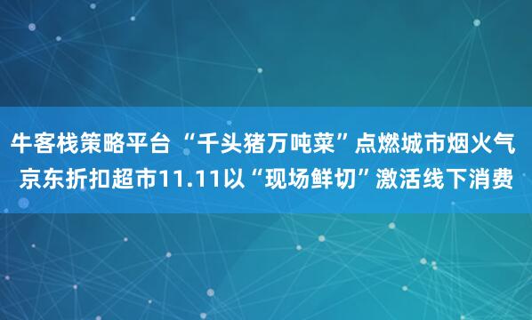 牛客栈策略平台 “千头猪万吨菜”点燃城市烟火气 京东折扣超市11.11以“现场鲜切”激活线下消费