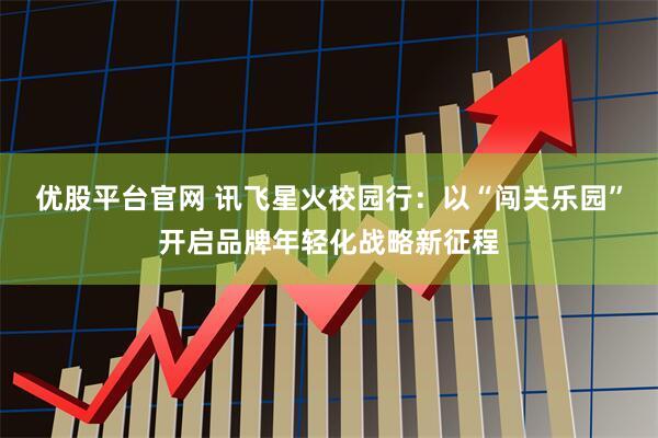 优股平台官网 讯飞星火校园行：以“闯关乐园”开启品牌年轻化战略新征程