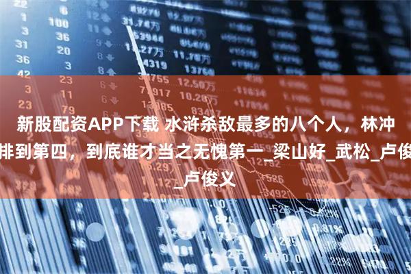 新股配资APP下载 水浒杀敌最多的八个人，林冲才排到第四，到底谁才当之无愧第一_梁山好_武松_卢俊义