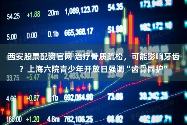 西安股票配资官网 治疗骨质疏松，可能影响牙齿？上海六院青少年开放日强调“齿骨同护”
