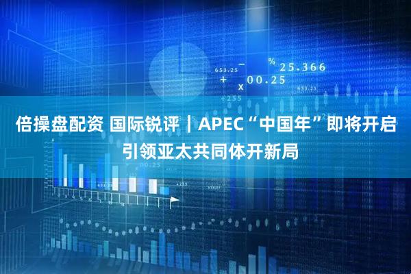 倍操盘配资 国际锐评｜APEC“中国年”即将开启  引领亚太共同体开新局