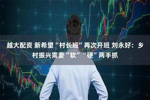 越大配资 新希望“村长班”再次开班 刘永好：乡村振兴需要“软”“硬”两手抓