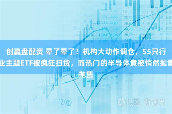 创赢盘配资 晕了晕了！机构大动作调仓，55只行业主题ETF被疯狂扫货，而热门的半导体竟被悄然抛售