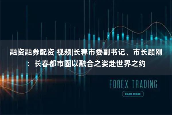 融资融券配资 视频|长春市委副书记、市长顾刚：长春都市圈以融合之姿赴世界之约