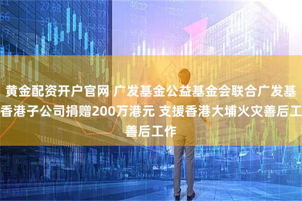 黄金配资开户官网 广发基金公益基金会联合广发基金香港子公司捐赠200万港元 支援香港大埔火灾善后工作