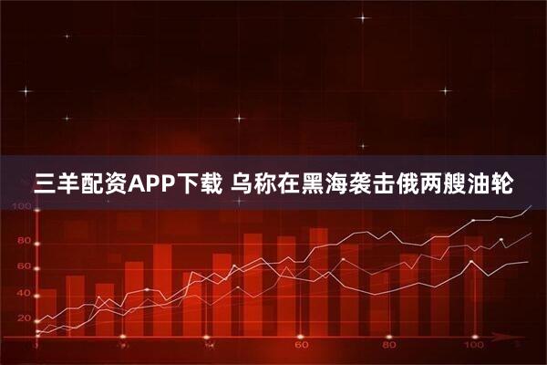 三羊配资APP下载 乌称在黑海袭击俄两艘油轮