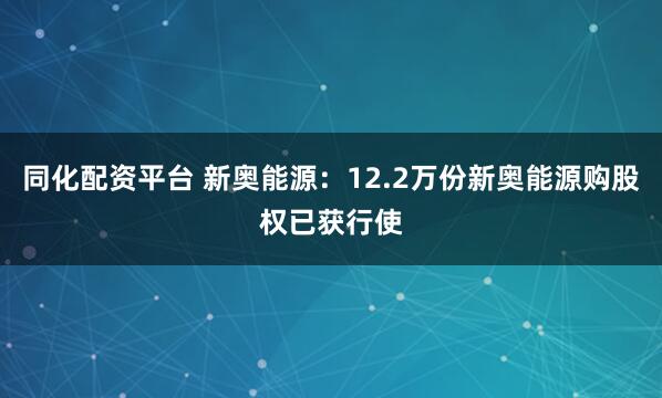 同化配资平台 新奥能源：12.2万份新奥能源购股权已获行使