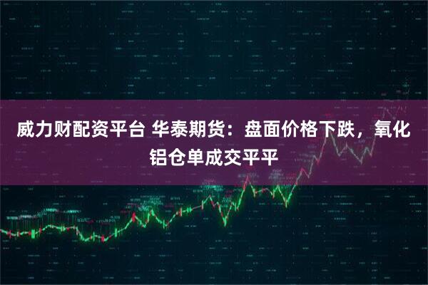 威力财配资平台 华泰期货：盘面价格下跌，氧化铝仓单成交平平