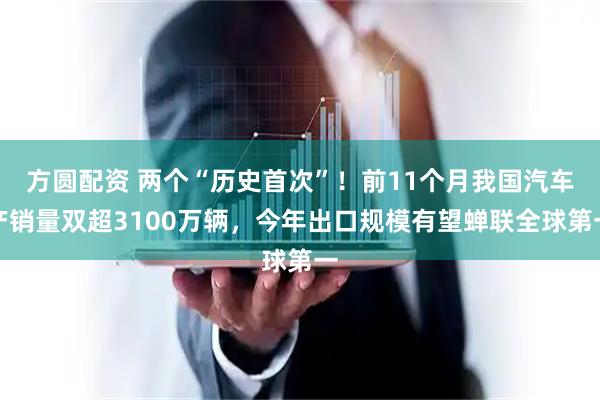方圆配资 两个“历史首次”！前11个月我国汽车产销量双超3100万辆，今年出口规模有望蝉联全球第一