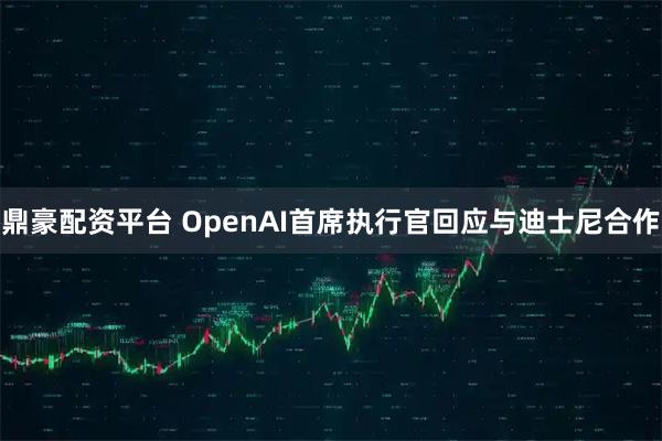 鼎豪配资平台 OpenAI首席执行官回应与迪士尼合作