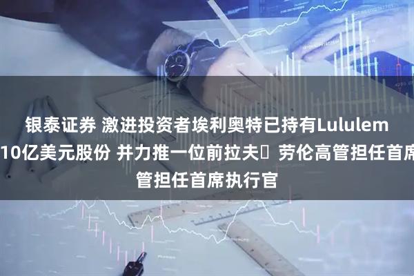 银泰证券 激进投资者埃利奥特已持有Lululemon超过10亿美元股份 并力推一位前拉夫・劳伦高管担任首席执行官
