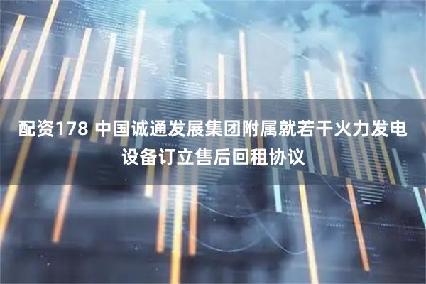 配资178 中国诚通发展集团附属就若干火力发电设备订立售后回租协议