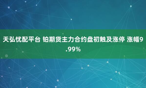 天弘忧配平台 铂期货主力合约盘初触及涨停 涨幅9.99%