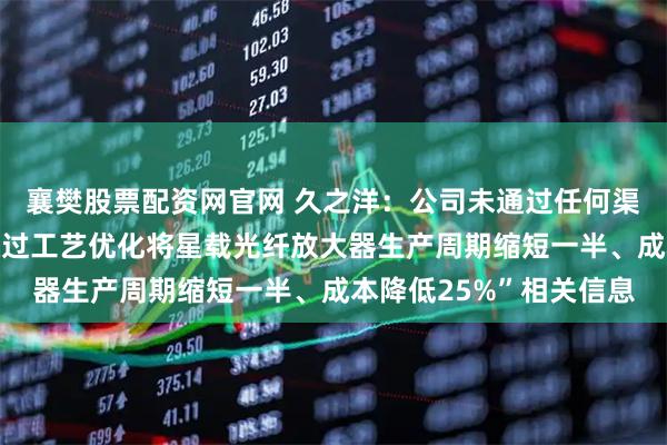 襄樊股票配资网官网 久之洋：公司未通过任何渠道发布或披露“公司通过工艺优化将星载光纤放大器生产周期缩短一半、成本降低25%”相关信息