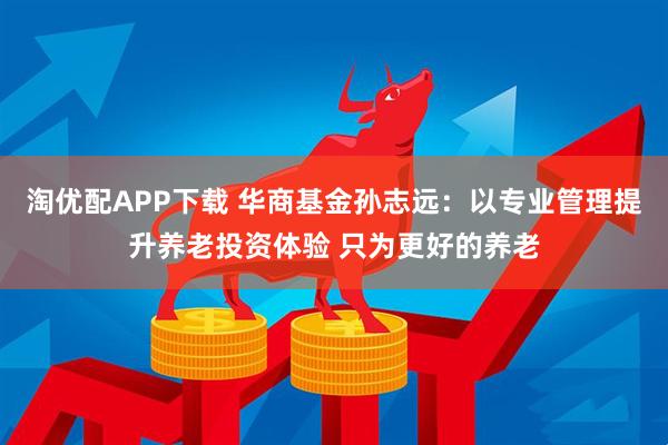 淘优配APP下载 华商基金孙志远：以专业管理提升养老投资体验 只为更好的养老