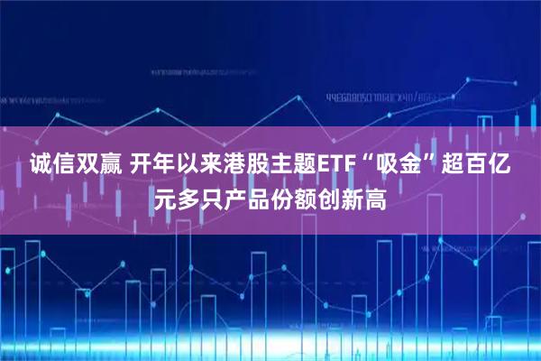 诚信双赢 开年以来港股主题ETF“吸金”超百亿元多只产品份额创新高
