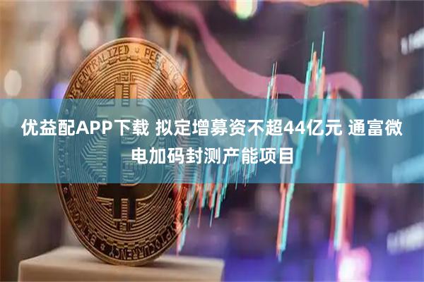 优益配APP下载 拟定增募资不超44亿元 通富微电加码封测产能项目