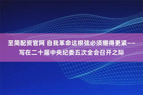 至简配资官网 自我革命这根弦必须绷得更紧——写在二十届中央纪委五次全会召开之际