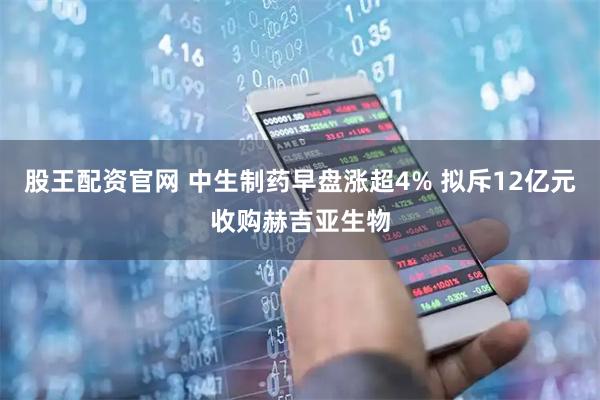 股王配资官网 中生制药早盘涨超4% 拟斥12亿元收购赫吉亚生物