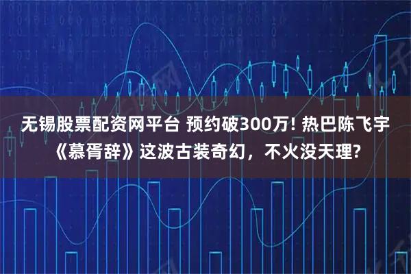 无锡股票配资网平台 预约破300万! 热巴陈飞宇《慕胥辞》这波古装奇幻，不火没天理?