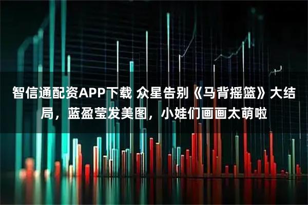 智信通配资APP下载 众星告别《马背摇篮》大结局，蓝盈莹发美图，小娃们画画太萌啦