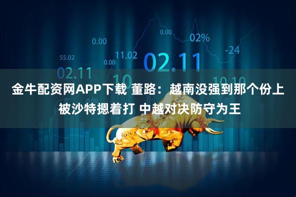 金牛配资网APP下载 董路：越南没强到那个份上 被沙特摁着打 中越对决防守为王