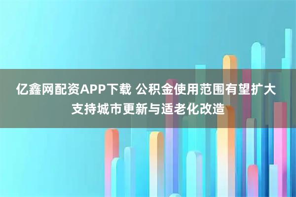 亿鑫网配资APP下载 公积金使用范围有望扩大 支持城市更新与适老化改造