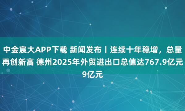中金宸大APP下载 新闻发布丨连续十年稳增，总量再创新高 德州2025年外贸进出口总值达767.9亿元