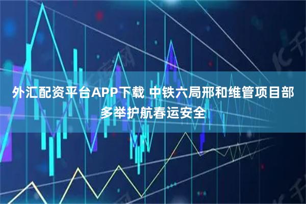 外汇配资平台APP下载 中铁六局邢和维管项目部多举护航春运安全