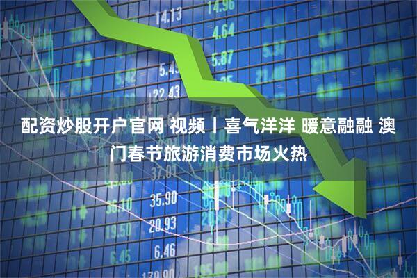 配资炒股开户官网 视频丨喜气洋洋 暖意融融 澳门春节旅游消费市场火热