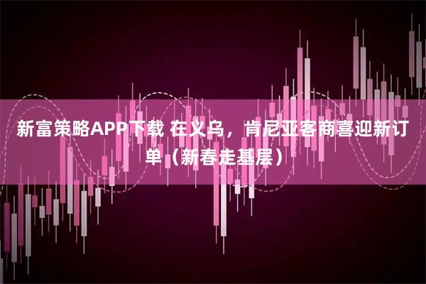 新富策略APP下载 在义乌，肯尼亚客商喜迎新订单（新春走基层）