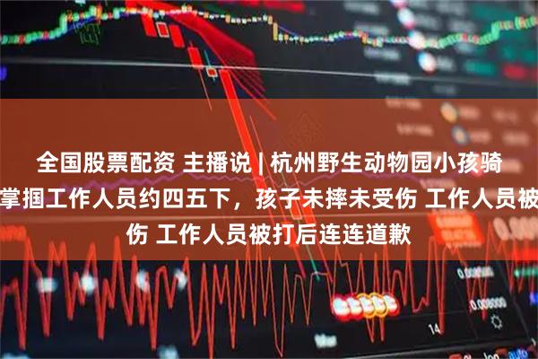 全国股票配资 主播说 | 杭州野生动物园小孩骑马受惊，父亲掌掴工作人员约四五下，孩子未摔未受伤 工作人员被打后连连道歉