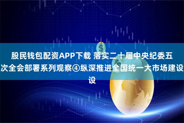 股民钱包配资APP下载 落实二十届中央纪委五次全会部署系列观察④纵深推进全国统一大市场建设