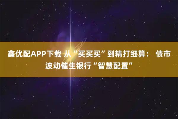 鑫优配APP下载 从“买买买”到精打细算： 债市波动催生银行“智慧配置”