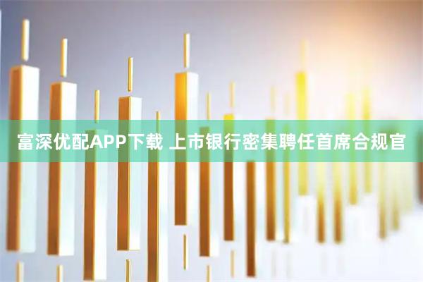 富深优配APP下载 上市银行密集聘任首席合规官